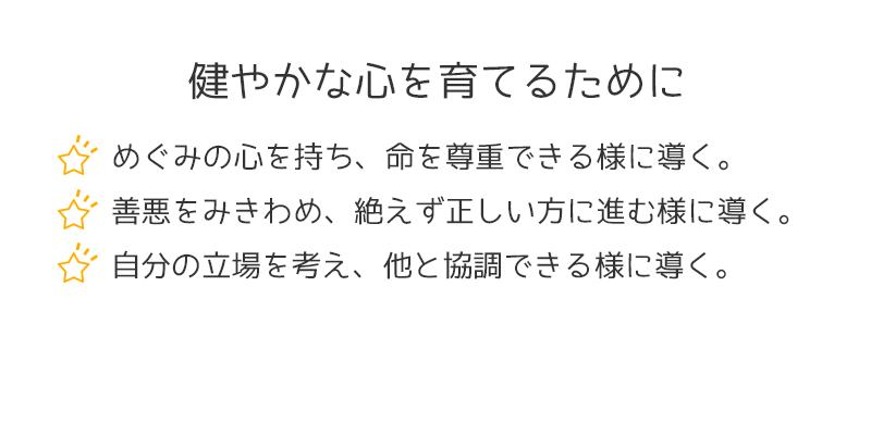 健やかな心を育てるために　めぐみの心を持ち、命を尊重できる様に導く。　善悪をみきわめ、絶えず正しい方に進む様に導く。　自分の立場を考え、他と強調できる様に導く。